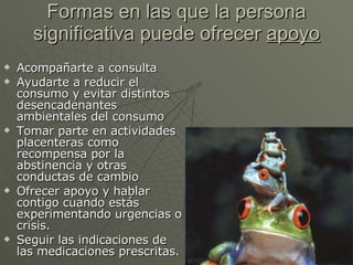 Formas en las que la persona significativa puede ofrecer  apoyo Acompañarte a consulta Ayudarte a reducir el consumo y evitar distintos desencadenantes ambientales del consumo Tomar parte en actividades placenteras como recompensa por la abstinencia y otras conductas de cambio Ofrecer apoyo y hablar contigo cuando estás experimentando urgencias o crisis. Seguir las indicaciones de las medicaciones prescritas. 