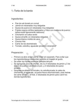 1° IM PROGRAMACIÓN 1/09/2017
Tecnologíasde la informaciónylacomunicación CETis109
1.-Torta de la barda
Ingredientes:
 Pan de sal dorado en comal
 Jamón en rebanadas muy delgadas
 Queso de puerco en rebanadas muy delgadas
 Frijoles negros refritos (aplanados y fritos con manteca de puerco;
debenestar ligeramente caldosos)
 Chicharrón en salsa verde
 Queso amarillo en rebanadas delgadas
 Queso blanco molido de vaca
 Chorizo frito
 Carne de res deshebrada
 Tomate, cebollay aguacate (picado o rebanado)4
Preparación:
 Primero se abre el pan por la mitad sin separarlo. Para evitar que
los ingredientes se desbordense retira el migajón al gusto.
 Se untan los frijoles sobre las paredes del pan.
 Se agrega un poco de chorizo, de 2 a 4 rebanadas de jamón y 2 de
queso de puerco cubriendo el pan, y 2 rebanadas de queso
amarillo.
 Después se añaden el tomate y la cebollapicada, la salsa de
chicharrón, el aguacate, el queso fresco desmoronado,unas hebras
de carne de res y, al final, 2 rebanadas de jamón para cubrir los
demás ingredientes.
 