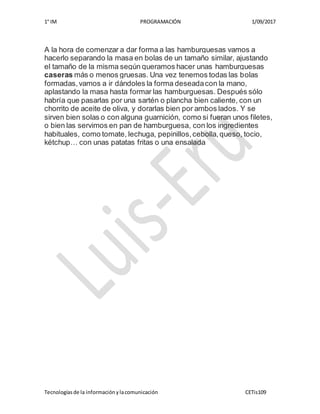 1° IM PROGRAMACIÓN 1/09/2017
Tecnologíasde la informaciónylacomunicación CETis109
A la hora de comenzar a dar forma a las hamburguesas vamos a
hacerlo separando la masa en bolas de un tamaño similar, ajustando
el tamaño de la misma según queramos hacer unas hamburguesas
caseras más o menos gruesas. Una vez tenemos todas las bolas
formadas,vamos a ir dándoles la forma deseadacon la mano,
aplastando la masa hasta formar las hamburguesas. Después sólo
habría que pasarlas por una sartén o plancha bien caliente, con un
chorrito de aceite de oliva, y dorarlas bien por ambos lados. Y se
sirven bien solas o con alguna guarnición, como si fueran unos filetes,
o bien las servimos en pan de hamburguesa, con los ingredientes
habituales, como tomate, lechuga, pepinillos,cebolla,queso, tocio,
kétchup… con unas patatas fritas o una ensalada
 
