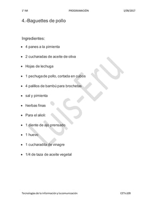 1° IM PROGRAMACIÓN 1/09/2017
Tecnologíasde la informaciónylacomunicación CETis109
4.-Baguettes de pollo
Ingredientes:
 4 panes a la pimienta
 2 cucharadas de aceite de oliva
 Hojas de lechuga
 1 pechugade pollo, cortada en cubos
 4 palillos de bambú para brochetas
 sal y pimienta
 hierbas finas
 Para el alioli:
 1 diente de ajo prensado
 1 huevo
 1 cucharadita de vinagre
 1/4 de taza de aceite vegetal
 