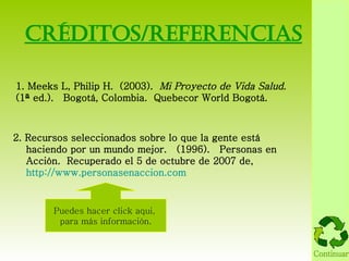 CrÉditos/referencias 1. Meeks L, Philip H.  (2003).  Mi Proyecto de Vida Salud .  (1ª ed.).  Bogotá, Colombia.  Quebecor World Bogotá. 2. Recursos seleccionados sobre lo que la gente está haciendo por un mundo mejor.  (1996).  Personas en Acción .  Recuperado el 5 de octubre de 2007 de,  http://www.personasenaccion.com Puedes hacer click aqui,  para más información. Continuar 