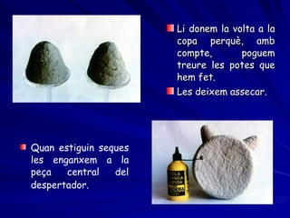 Li donem la volta a la copa perquè, amb compte, poguem treure les potes que hem fet. Les deixem assecar.   Quan estiguin seques les enganxem a la peça central del despertador.   