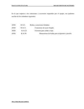 FES-CUAUTITLÁN (UNAM) DEPARTAMENTO DE INGENIERÍA
Mtro. Felipe Díaz del Castillo R.
En lo que respecta a las conexiones y accesorios requeridos por el equipo, nos podemos
auxiliar de los estándares siguientes:
ANSI B.16.5. Bridas y conexiones bridadas.
ANSI B.16.11. Conexiones de acero forjado.
ANSI B.16.25. Extremos para soldar a tope.
ANSI B.16.30. Dimensiones de bridas para recipientes a presión
 