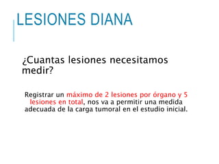 LESIONES DIANA
¿Cuantas lesiones necesitamos
medir?
Registrar un máximo de 2 lesiones por órgano y 5
lesiones en total, nos va a permitir una medida
adecuada de la carga tumoral en el estudio inicial.
 