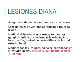 LESIONES DIANA
Asegurarse de medir siempre la misma lesión
Usar un nivel de ventana apropiado para cada
lesión
Medir el diámetro mayor (excepto para los
ganglios linfáticos), incluso si la orientación,
localización, o nivel de corte difiere de las del
estudio basal
Medir todas las lesiones diana seleccionadas en
el estudio inicial, incluso si su tamaño se hace
< 10 mm
 
