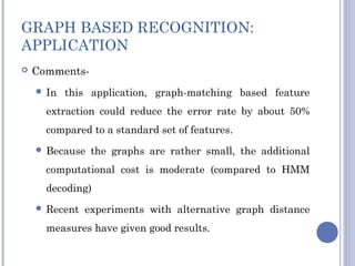 GRAPH BASED RECOGNITION:
APPLICATION
 Comments-
 In this application, graph-matching based feature
extraction could reduce the error rate by about 50%
compared to a standard set of features.
 Because the graphs are rather small, the additional
computational cost is moderate (compared to HMM
decoding)
 Recent experiments with alternative graph distance
measures have given good results.
 