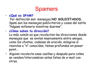 Spamers ¿Qué es SPAM?  Por definición son  mensajes  NO   SOLICITADOS.  Spam son los mensajes publicitarios y cosas del estilo &quot;hágase millonario mientras duerme&quot;. ¿Cómo saben tu dirección? Lo más común es que recolecten las direcciones desde mensajes que  se envían masivamente entre amigos, como los chistes, cadenas de oración, milagros si reenvías a “n” conocidos, temas profundos en power point… Alguien recolecta esas casillas y después para colmo se venden/intercambian estas listas de e-mail con otros. 
