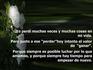 Yo perdí muchas veces y muchas cosas en
mi vida.
Pero junto a ese “perder”hoy intento el valor
de “ganar“.
Porque siempre es posible luchar por lo que
amamos, y porque siempre hay tiempo para
empezar de nuevo.
 