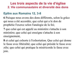 Epître aux Romains 12, 3-8
6 Puisque nous avons des dons différents, selon la grâce
qui nous a été accordée, que celui qui a le don de
prophétie l'exerce selon l'analogie de la foi;
7 que celui qui est appelé au ministère s'attache à son
ministère; que celui qui enseigne s'attache à son
enseignement,
8 et celui qui exhorte à l'exhortation. Que celui qui donne
le fasse avec libéralité; que celui qui préside le fasse avec
zèle; que celui qui pratique la miséricorde le fasse avec
joie.
Les trois aspects de la vie d’église
2. Vie communautaire et diversité des dons
 