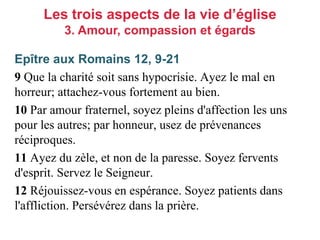 Epître aux Romains 12, 9-21
9 Que la charité soit sans hypocrisie. Ayez le mal en
horreur; attachez-vous fortement au bien.
10 Par amour fraternel, soyez pleins d'affection les uns
pour les autres; par honneur, usez de prévenances
réciproques.
11 Ayez du zèle, et non de la paresse. Soyez fervents
d'esprit. Servez le Seigneur.
12 Réjouissez-vous en espérance. Soyez patients dans
l'affliction. Persévérez dans la prière.
Les trois aspects de la vie d’église
3. Amour, compassion et égards
 