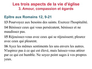 Epître aux Romains 12, 9-21
13 Pourvoyez aux besoins des saints. Exercez l'hospitalité.
14 Bénissez ceux qui vous persécutent, bénissez et ne
maudissez pas.
15 Réjouissez-vous avec ceux qui se réjouissent; pleurez
avec ceux qui pleurent.
16 Ayez les mêmes sentiments les uns envers les autres.
N'aspirez pas à ce qui est élevé, mais laissez-vous attirer
par ce qui est humble. Ne soyez point sages à vos propres
yeux.
Les trois aspects de la vie d’église
3. Amour, compassion et égards
 