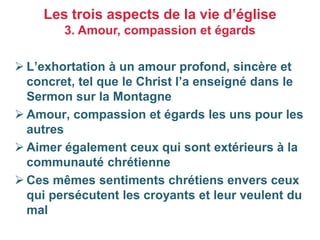 ➢ L’exhortation à un amour profond, sincère et
concret, tel que le Christ l’a enseigné dans le
Sermon sur la Montagne
➢ Amour, compassion et égards les uns pour les
autres
➢ Aimer également ceux qui sont extérieurs à la
communauté chrétienne
➢ Ces mêmes sentiments chrétiens envers ceux
qui persécutent les croyants et leur veulent du
mal
Les trois aspects de la vie d’église
3. Amour, compassion et égards
 