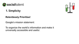 1. Simplicity
Relentlessly Prioritise!
Google’s mission statement:
To organize the world’s information and make it
universally accessible and useful.
 