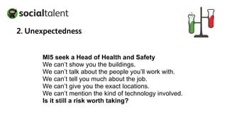 MI5 seek a Head of Health and Safety
We can’t show you the buildings.
We can’t talk about the people you’ll work with.
We can’t tell you much about the job.
We can’t give you the exact locations.
We can’t mention the kind of technology involved.
Is it still a risk worth taking?
2. Unexpectedness
 