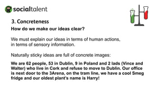 How do we make our ideas clear?
We must explain our ideas in terms of human actions,
in terms of sensory information.
Naturally sticky ideas are full of concrete images:
We are 62 people, 53 in Dublin, 9 in Poland and 2 lads (Vince and
Walter) who live in Cork and refuse to move to Dublin. Our office
is next door to the 3Arena, on the tram line, we have a cool Smeg
fridge and our oldest plant’s name is Harry!
3. Concreteness
 