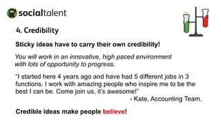 Sticky ideas have to carry their own credibility!
You will work in an innovative, high paced environment
with lots of opportunity to progress.
“I started here 4 years ago and have had 5 different jobs in 3
functions. I work with amazing people who inspire me to be the
best I can be. Come join us, it’s awesome!”
- Kate, Accounting Team.
Credible ideas make people believe!
4. Credibility
 
