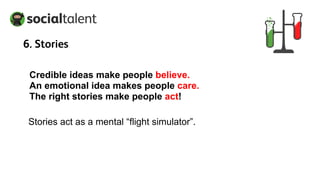 Credible ideas make people believe.
An emotional idea makes people care.
The right stories make people act!
Stories act as a mental “flight simulator”.
6. Stories
 