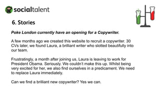 A few months ago we created this website to recruit a copywriter. 30
CVs later, we found Laura, a brilliant writer who slotted beautifully into
our team.
Frustratingly, a month after joining us, Laura is leaving to work for
President Obama. Seriously. We couldn’t make this up. Whilst being
very excited for her, we also find ourselves in a predicament. We need
to replace Laura immediately.
Can we find a brilliant new copywriter? Yes we can.
Poke London currently have an opening for a Copywriter.
6. Stories
 