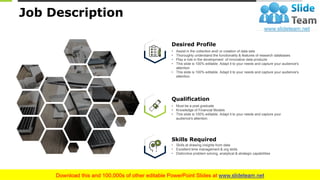 10
Job Description
Qualification
• Must be a post graduate
• Knowledge of Financial Models
• This slide is 100% editable. Adapt it to your needs and capture your
audience's attention.
Desired Profile
• Assist in the collection and/ or creation of data sets
• Thoroughly understand the functionality & features of research databases
• Play a role in the development of innovative data products
• This slide is 100% editable. Adapt it to your needs and capture your audience's
attention
• This slide is 100% editable. Adapt it to your needs and capture your audience's
attention.
Skills Required
• Skills at drawing insights from data
• Excellent time management & org skills
• Distinctive problem solving, analytical & strategic capabilities
This slide is 100% editable. Adapt it to your needs and capture your audience's attention.
 