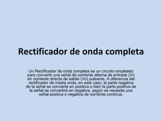 Rectificador de onda completa Un Rectificador de onda completa es un circuito empleado para convertir una señal de corriente alterna de entrada (Vi) en corriente directa de salida (Vo) pulsante. A diferencia del rectificador de media onda, en este caso, la parte negativa de la señal se convierte en positiva o bien la parte positiva de la señal se convertirá en negativa, según se necesite una señal positiva o negativa de corriente continua. 