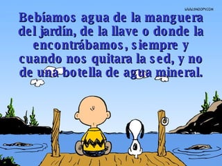 Bebíamos agua de la manguera del jardín, de la llave o donde la encontrábamos, siempre y cuando nos quitara la sed, y no de una botella de agua mineral. 
