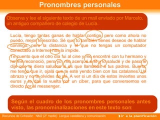 Pronombres personales Lucía, tengo tantas ganas de hablar contigo, pero como ahora no puedo, mejor te escribo. Sé que tú también tienes deseos de hablar conmigo, pero la distancia y el que no tengas un computador conectado a Internet nos lo impide. Te cuento que el otro día fui al cine y me encontré con tu hermano y no me reconoció, pero yo  me acerqué a él y lo saludé y de paso le dije que te diera saludos si es que llamabas a tus padres. Bueno, me tengo que ir, ojalá que te esté yendo bien con los catalanes. Un abrazo y no te olvides de mí. A ver si un día de estos inviertes unos euros y te das la vuelta por un ciber, para que conversemos en directo por el messenger. Observa y lee el siguiente texto de un mail enviado por Marcelo, un antiguo compañero de colegio de Lucía.  Según el cuadro de los pronombres personales antes visto, las pronominalizaciones en este texto son : 