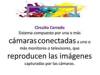 Circuito Cerrado
Sistema compuesto por una o más
cámarasconectadasa uno o
más monitores o televisores, que
reproducen las imágenes
capturadas por las cámaras.
 