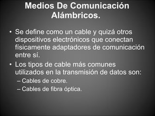 Medios De Comunicación Alámbricos.  Se define como un cable y quizá otros dispositivos electrónicos que conectan físicamente adaptadores de comunicación entre sí.  Los tipos de cable más comunes utilizados en la transmisión de datos son:  Cables de cobre.  Cables de fibra óptica.  