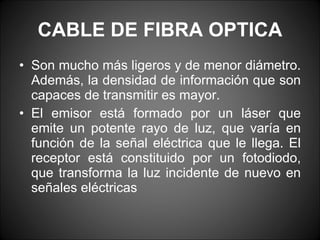 CABLE DE FIBRA OPTICA Son mucho más ligeros y de menor diámetro. Además, la densidad de información que son capaces de transmitir es mayor. El emisor está formado por un láser que emite un potente rayo de luz, que varía en función de la señal eléctrica que le llega. El receptor está constituido por un fotodiodo, que transforma la luz incidente de nuevo en señales eléctricas 