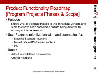 Red7 :|: product management 
Product Functionality Roadmap 
[Program Projects Phases & Scope] 
• Purpose 
• Shows what is being addressed in this immediate version, and 
items that have been considered but are being deferred to 
subsequent future releases. 
• Use: Planning prioritization with, and summaries for, 
• Executive Sponsors, Investors 
• Trusted External Partners & Suppliers 
• Etc. 
© Copyright 2011-2014 Robert Grupe. All rights reserved. 
• Reuse 
• Sales Presentations & Proposals 
• Analyst Relations 
 