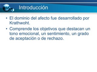 Introducción El dominio del afecto fue desarrollado por Krathwoht. Comprende los objetivos que destacan un tono emocional, un sentimiento, un grado de aceptación o de rechazo.  