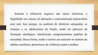 Somada à influencia negativa das raízes históricas, a
fragilidade nos setores da educação e conscientização potencializa
esse mal. Isso porque, na ausência de diretrizes adequadas, as
crianças e os adolescentes da Nação, ainda em processo de
formação ideológica, interiorizam comportamentos padrões da
sociedade. Dessa forma, tende a ocorrer um aumento no número de
adultos machistas, promotores da violência contra a mulher.
 