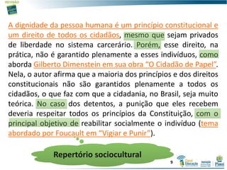 A dignidade da pessoa humana é um princípio constitucional e
um direito de todos os cidadãos, mesmo que sejam privados
de liberdade no sistema carcerário. Porém, esse direito, na
prática, não é garantido plenamente a esses indivíduos, como
aborda Gilberto Dimenstein em sua obra “O Cidadão de Papel”.
Nela, o autor afirma que a maioria dos princípios e dos direitos
constitucionais não são garantidos plenamente a todos os
cidadãos, o que faz com que a cidadania, no Brasil, seja muito
teórica. No caso dos detentos, a punição que eles recebem
deveria respeitar todos os princípios da Constituição, com o
principal objetivo de reabilitar socialmente o indivíduo (tema
abordado por Foucault em “Vigiar e Punir”).
Repertório sociocultural
9
 