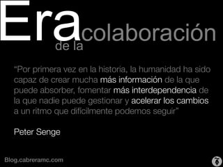 Eracolaboración de la
   “Por primera vez en la historia, la humanidad ha sido
   capaz de crear mucha más información de la que
   puede absorber, fomentar más interdependencia de
   la que nadie puede gestionar y acelerar los cambios
   a un ritmo que difícilmente podemos seguir” "
   "
   Peter Senge"
   
Blog.cabreramc.com!
 