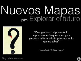 Nuevos Mapas
                 para   Explorar el futuro
                                           	

                             “Para gestionar el presente lo
                           importante es lo que sabes, para
                        gestionar el futuro lo importante es lo
                                     que no sabes”	

                                           	

                                           	

                                Nassim Taleb: “El Cisne Negro”	




Blog.cabreramc.com!
 