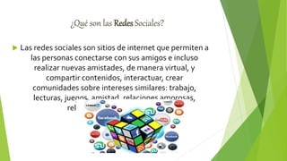 ¿Qué son las Redes Sociales?
 Las redes sociales son sitios de internet que permiten a
las personas conectarse con sus amigos e incluso
realizar nuevas amistades, de manera virtual, y
compartir contenidos, interactuar, crear
comunidades sobre intereses similares: trabajo,
lecturas, juegos, amistad, relaciones amorosas,
relaciones comerciales, etc.
 