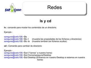 Redes ls y cd ls :  comando para mostar los contenidos de un directorio. Ejemplo : [email_address] :~$ls [email_address] :~$ls -l  (muestra las propiedades de los ficheros y directorios) [email_address] :~$ls -la  (muestra tambien los ficheros ocultos) cd :  Comando para cambiar de directorio Ejemplo : [email_address] :~$cd (“Vamos” a nuestra home) [email_address] :~$cd /home/saregune/Desktop  [email_address] :~$cd Desktop (Entramos en nuestro Desktop si estamos en nuestra   home) 