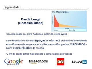 Segmentada Cauda Longa (e acessibilidade) Conceito criado por Chris Anderson, editor da revista Wired Sem distâncias ou barreiras  (graças à internet) , produtos e serviços muito específicos e voltados para uma audiência específica ganham  visibilidade  e novas  oportunidades  de negócio. O fim da cauda ganha mais atenção e soma valores expressivos 