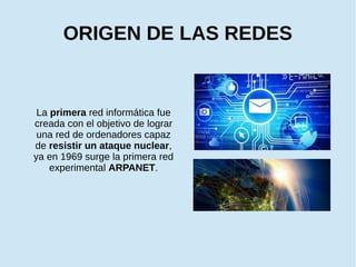 ORIGEN DE LAS REDES
La primera red informática fue
creada con el objetivo de lograr
una red de ordenadores capaz
de resistir un ataque nuclear,
ya en 1969 surge la primera red
experimental ARPANET.
 