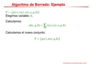 Algoritmo de Borrado: Ejemplo
T = {p(c),r(e),w(c,e,g,h)}
Elegimos variable: E.
Calculamos:
m(c,g,h) = ∑
e
r(e).w(c,e,g,h)
Calculamos el nuevo conjunto:
T = {p(c),m(c,g,h)}
Una Introducción a las Redes Bayesianas– p.82/??
 