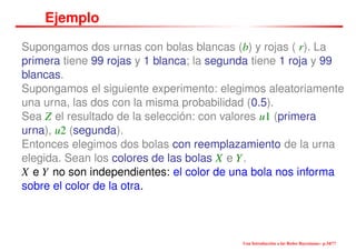 Ejemplo
Supongamos dos urnas con bolas blancas (b) y rojas ( r). La
primera tiene 99 rojas y 1 blanca; la segunda tiene 1 roja y 99
blancas.
Supongamos el siguiente experimento: elegimos aleatoriamente
una urna, las dos con la misma probabilidad (0.5).
Sea Z el resultado de la selección: con valores u1 (primera
urna), u2 (segunda).
Entonces elegimos dos bolas con reemplazamiento de la urna
elegida. Sean los colores de las bolas X e Y.
X e Y no son independientes: el color de una bola nos informa
sobre el color de la otra.
Una Introducción a las Redes Bayesianas– p.34/??
 