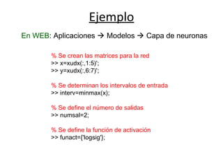 Ejemplo
En WEB: Aplicaciones  Modelos  Capa de neuronas
% Se crean las matrices para la red
>> x=xudx(:,1:5)';
>> y=xudx(:,6:7)';
% Se determinan los intervalos de entrada
>> interv=minmax(x);
% Se define el número de salidas
>> numsal=2;
% Se define la función de activación
>> funact={'logsig'};
 