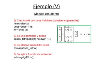 Ejemplo (V)
% Creo matriz con unos incluidos (considerar ganancias)
[m,n]=size(x);
unos=ones(1,n);
xx=[unos ;x];
% Se une ganancia y pesos
pesos_tot=[net.b{1} net.IW{1,1}];
% Se obtiene salida filtro lineal
filtros=pesos_tot*xx;
% Se aplica función de activación
sal=logsig(filtros);
Modelo resultante
 