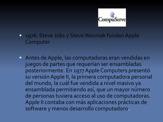  1976: Steve Jobs y SteveWozniak fundan Apple
Computer
 Antes de Apple, las computadoras eran vendidas en
juegos de partes que requerían ser ensambladas
posteriormente. En 1977 AppleComputers presentó
su versiónApple II, la primera computadora personal
del mundo, la cuál fue vendida a nivel masivo ya
ensamblada permitiendo así, que un mayor número
de personas tuviera acceso al uso de computadoras.
Apple II contaba con más aplicaciones prácticas de
software y menos desarrollo computadoro.
 