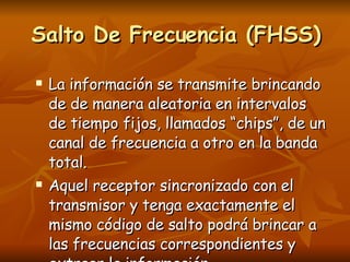 La información se transmite brincando de de manera aleatoria en intervalos de tiempo fijos, llamados “chips”, de un canal de frecuencia a otro en la banda total. Aquel receptor sincronizado con el transmisor y tenga exactamente el mismo código de salto podrá brincar a las frecuencias correspondientes y extraer la información. Salto De Frecuencia (FHSS) 