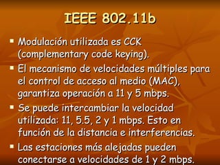 IEEE 802.11b Modulación utilizada es CCK (complementary code keying). El mecanismo de velocidades múltiples para el control de acceso al medio (MAC), garantiza operación a 11 y 5 mbps. Se puede intercambiar la velocidad utilizada: 11, 5.5, 2 y 1 mbps. Esto en función de la distancia e interferencias. Las estaciones más alejadas pueden conectarse a velocidades de 1 y 2 mbps. 
