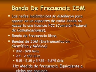 Banda De Frecuencia ISM Las redes inalámbricas se diseñaron para operar en un espectro de radio donde no necesita una licencia FCC (Comisión Federal de Comunicaciones). Banda de frecuencia libre. Bandas de ISM (Instrumentación, Científica y Médica): 902 – 928 MHz 2.4 – 2.483 GHz 5.15 – 5.35 y 5.725 – 5.875 GHz Hz: Medida de frecuencia. Equivalente a ciclos por segundo. 