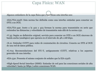Capa Física: WAN
Algunos estándares de la capa física que especifican esta interfaz son:
•EIA/TIA-232D: Esta norma fue definida como una interfaz estándar para conectar un
DTE a un DCE.
•EIA/TIA-449: Junto a la 422 y 423 forman la norma para transmisión en serie que
extienden las distancias y velocidades de transmisión más allá de la norma 232.
•V.35: Según su definición original, serviría para conectar un DTE a un DCE síncrono de
banda ancha (analógico) que operara en el intervalo de 48 a 168 kbps.
•X.21: Estándar CCITT para redes de conmutación de circuitos. Conecta un DTE al DCE
de una red de datos pública.
•G.703: Recomendaciones del ITU-T, antiguamente CCITT, relativas a los aspectos
generales de una interfaz.
•EIA-530: Presenta el mismo conjunto de señales que la EIA-232D.
•High-Speed Serial Interface (HSSI): Estándar de red para las conexiones seriales de alta
velocidad ( hasta 52 Mbps ) sobre conexiones WAN.
 