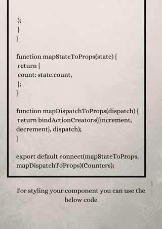 );
}
}
function mapStateToProps(state) {
return {
count: state.count,
};
}
function mapDispatchToProps(dispatch) {
return bindActionCreators({increment,
decrement}, dispatch);
}
export default connect(mapStateToProps,
mapDispatchToProps)(Counters);
For styling your component you can use the
below code


 