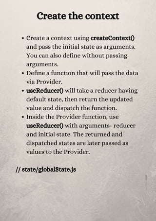 Create the context
Create a context using createContext()
and pass the initial state as arguments.
You can also define without passing
arguments.
Define a function that will pass the data
via Provider.
useReducer() will take a reducer having
default state, then return the updated
value and dispatch the function.
Inside the Provider function, use
useReducer() with arguments- reducer
and initial state. The returned and
dispatched states are later passed as
values to the Provider.
// state/globalState.js


 